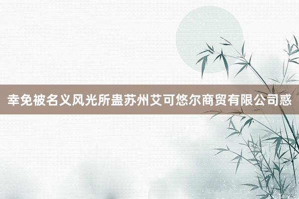 幸免被名义风光所蛊苏州艾可悠尔商贸有限公司惑